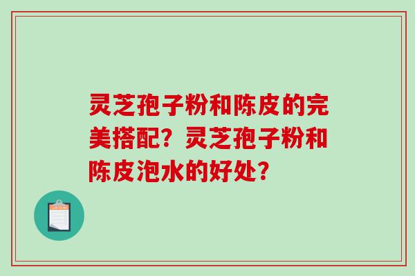 灵芝孢子粉和陈皮的完美搭配？灵芝孢子粉和陈皮泡水的好处？