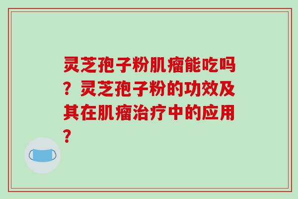 灵芝孢子粉肌瘤能吃吗？灵芝孢子粉的功效及其在肌瘤治疗中的应用？