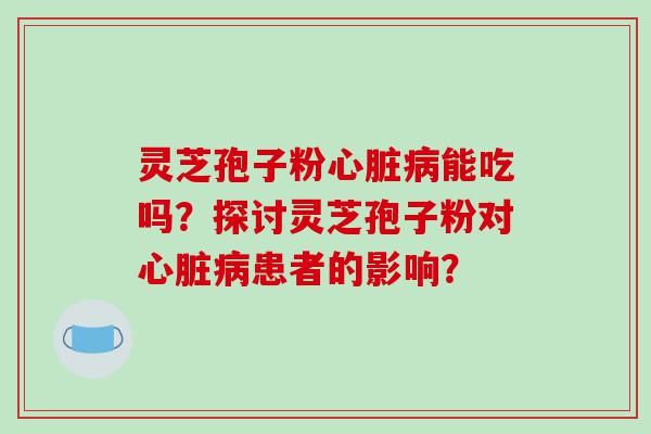 灵芝孢子粉心脏病能吃吗？探讨灵芝孢子粉对心脏病患者的影响？