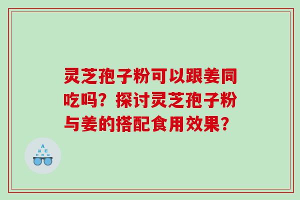 灵芝孢子粉可以跟姜同吃吗？探讨灵芝孢子粉与姜的搭配食用效果？