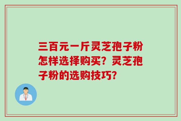 三百元一斤灵芝孢子粉怎样选择购买？灵芝孢子粉的选购技巧？
