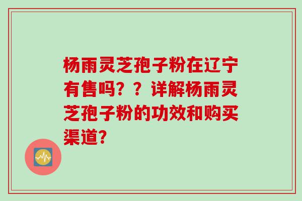 杨雨灵芝孢子粉在辽宁有售吗？？详解杨雨灵芝孢子粉的功效和购买渠道？