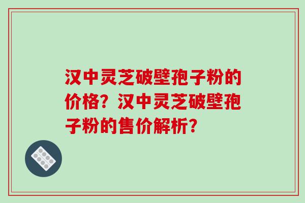汉中灵芝破壁孢子粉的价格？汉中灵芝破壁孢子粉的售价解析？
