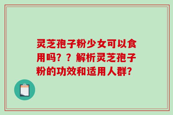 灵芝孢子粉少女可以食用吗？？解析灵芝孢子粉的功效和适用人群？