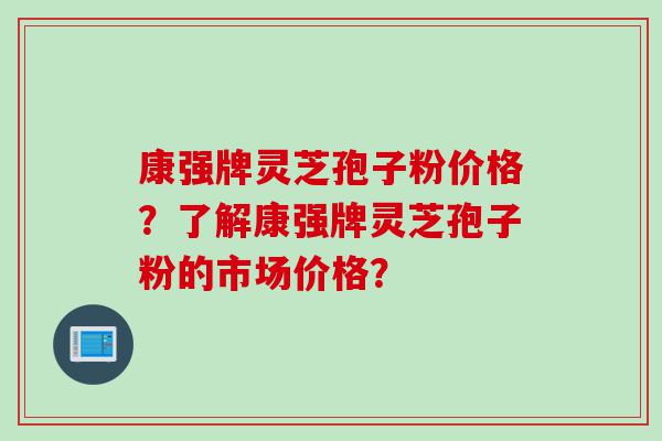 康强牌灵芝孢子粉价格？了解康强牌灵芝孢子粉的市场价格？