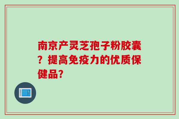 南京产灵芝孢子粉胶囊？提高免疫力的优质保健品？