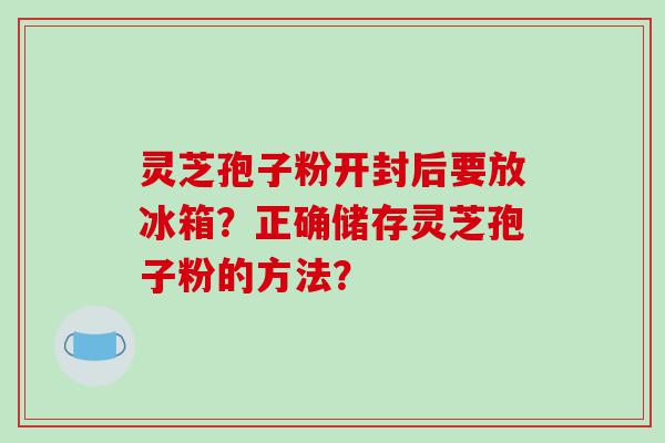 灵芝孢子粉开封后要放冰箱？正确储存灵芝孢子粉的方法？
