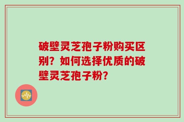 破壁灵芝孢子粉购买区别？如何选择优质的破壁灵芝孢子粉？