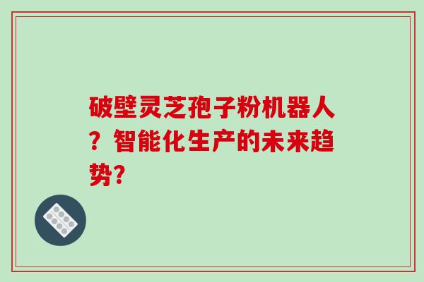 破壁灵芝孢子粉机器人？智能化生产的未来趋势？