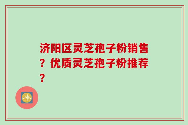 济阳区灵芝孢子粉销售？优质灵芝孢子粉推荐？