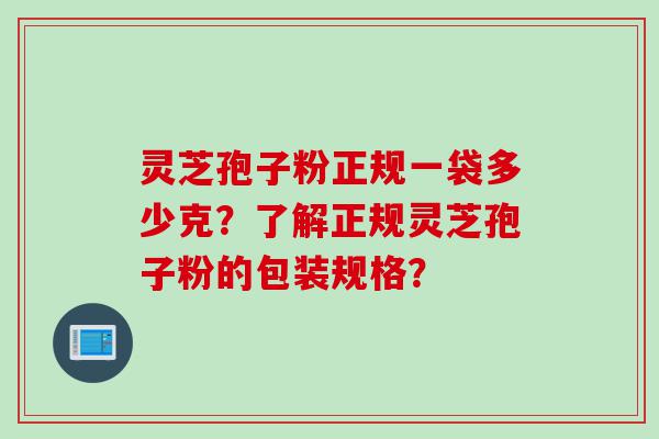 灵芝孢子粉正规一袋多少克？了解正规灵芝孢子粉的包装规格？