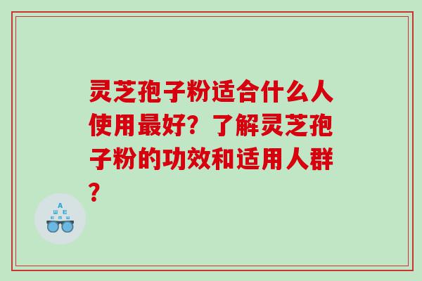 灵芝孢子粉适合什么人使用好？了解灵芝孢子粉的功效和适用人群？