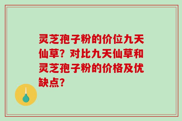 灵芝孢子粉的价位九天仙草？对比九天仙草和灵芝孢子粉的价格及优缺点？