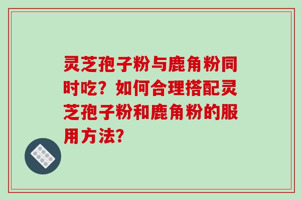 灵芝孢子粉与鹿角粉同时吃？如何合理搭配灵芝孢子粉和鹿角粉的服用方法？