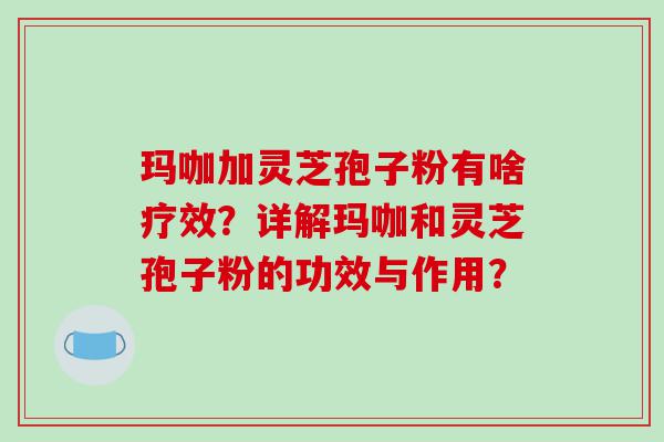 玛咖加灵芝孢子粉有啥疗效？详解玛咖和灵芝孢子粉的功效与作用？