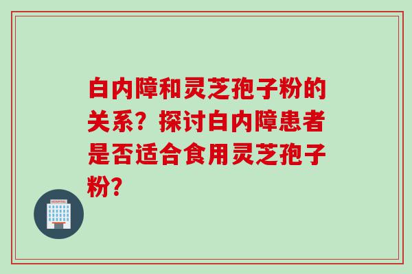 白内障和灵芝孢子粉的关系？探讨白内障患者是否适合食用灵芝孢子粉？