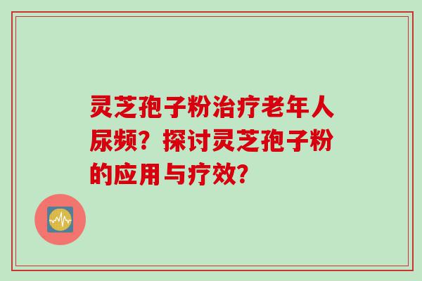 灵芝孢子粉老年人尿频？探讨灵芝孢子粉的应用与疗效？