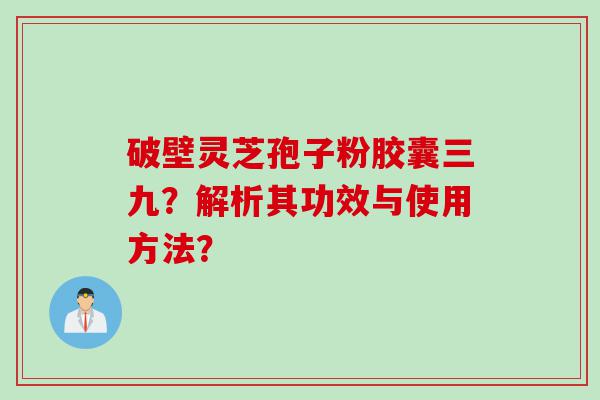 破壁灵芝孢子粉胶囊三九？解析其功效与使用方法？