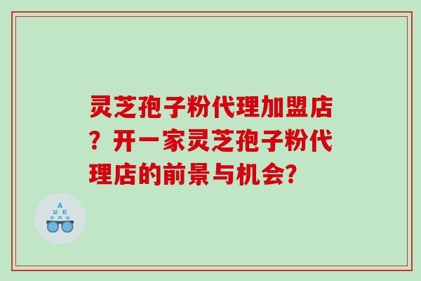 灵芝孢子粉代理加盟店？开一家灵芝孢子粉代理店的前景与机会？