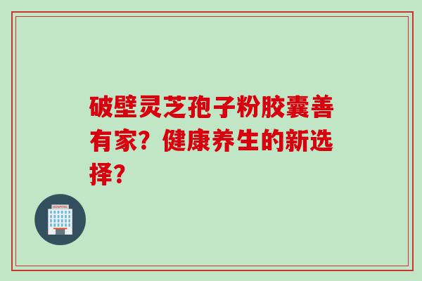 破壁灵芝孢子粉胶囊善有家？健康养生的新选择？