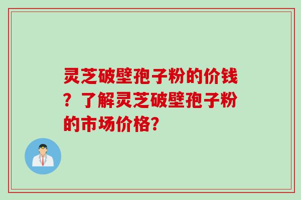 灵芝破壁孢子粉的价钱?了解灵芝破壁孢子粉的市场价格? 灵芝破壁孢子粉的价钱?了解灵芝破壁孢子粉的市场价格?