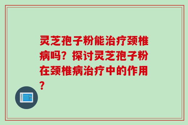灵芝孢子粉能治疗颈椎病吗？探讨灵芝孢子粉在颈椎病治疗中的作用？