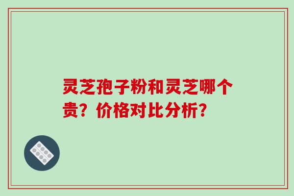 灵芝孢子粉和灵芝哪个贵？价格对比分析？