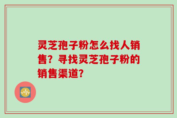 灵芝孢子粉怎么找人销售？寻找灵芝孢子粉的销售渠道？