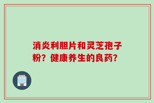 消炎利胆片和灵芝孢子粉？健康养生的良药？