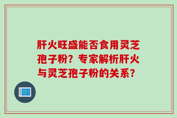 肝火旺盛能否食用灵芝孢子粉？专家解析肝火与灵芝孢子粉的关系？