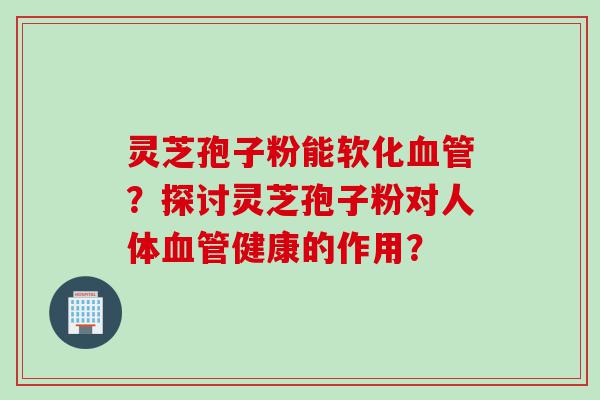 灵芝孢子粉能软化血管？探讨灵芝孢子粉对人体血管健康的作用？