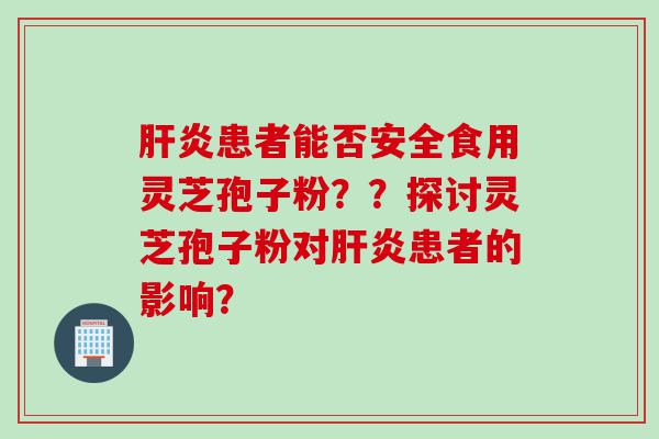 肝炎患者能否安全食用灵芝孢子粉？？探讨灵芝孢子粉对肝炎患者的影响？