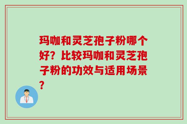 玛咖和灵芝孢子粉哪个好？比较玛咖和灵芝孢子粉的功效与适用场景？