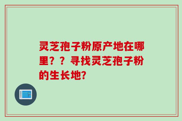 灵芝孢子粉原产地在哪里？？寻找灵芝孢子粉的生长地？