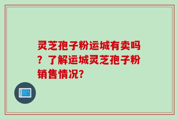 灵芝孢子粉运城有卖吗？了解运城灵芝孢子粉销售情况？