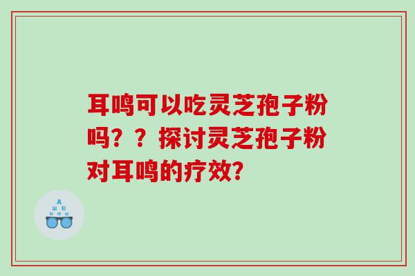 耳鸣可以吃灵芝孢子粉吗？？探讨灵芝孢子粉对耳鸣的疗效？