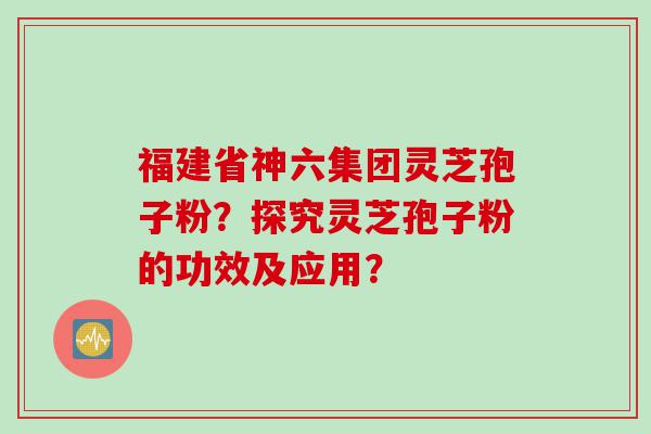 福建省神六集团灵芝孢子粉？探究灵芝孢子粉的功效及应用？
