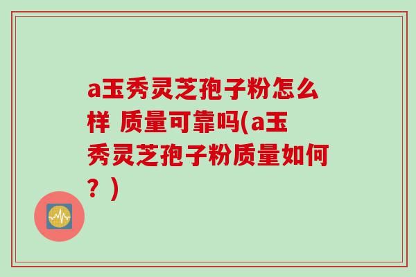 a玉秀灵芝孢子粉怎么样 质量可靠吗(a玉秀灵芝孢子粉质量如何？)
