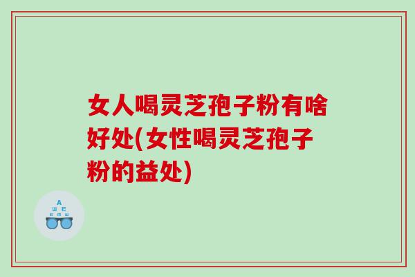 女人喝灵芝孢子粉有啥好处(女性喝灵芝孢子粉的益处)