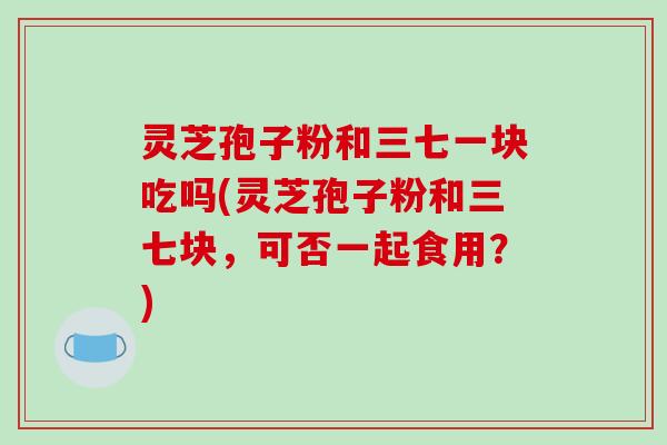 灵芝孢子粉和三七一块吃吗(灵芝孢子粉和三七块，可否一起食用？)