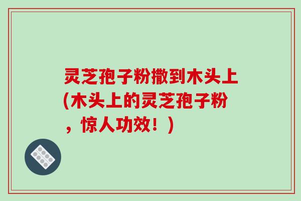 灵芝孢子粉撒到木头上(木头上的灵芝孢子粉，惊人功效！)