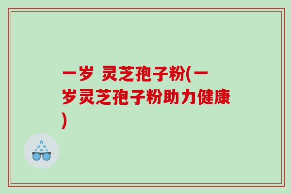 一岁 灵芝孢子粉(一岁灵芝孢子粉助力健康) 一岁 灵芝孢子粉(一岁灵芝孢子粉助力健康)