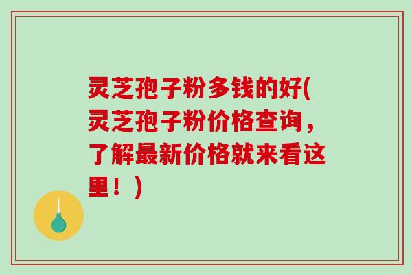 灵芝孢子粉多钱的好(灵芝孢子粉价格查询，了解最新价格就来看这里！)