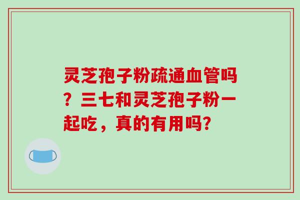 灵芝孢子粉疏通血管吗？三七和灵芝孢子粉一起吃，真的有用吗？