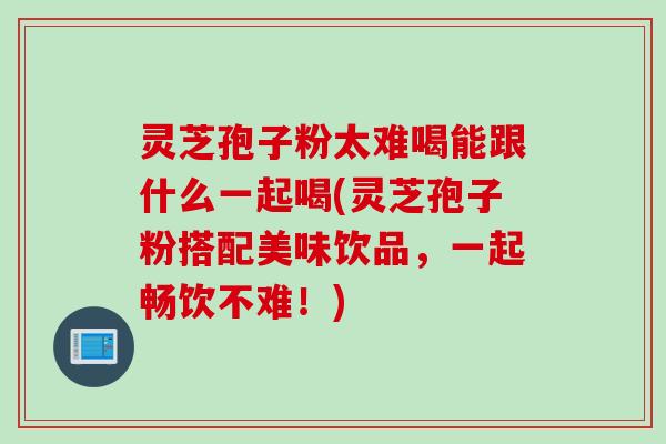 灵芝孢子粉太难喝能跟什么一起喝(灵芝孢子粉搭配美味饮品，一起畅饮不难！)