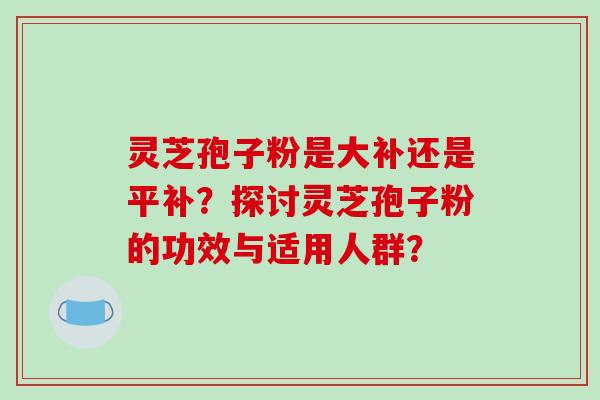 灵芝孢子粉是大补还是平补？探讨灵芝孢子粉的功效与适用人群？