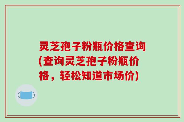 灵芝孢子粉瓶价格查询(查询灵芝孢子粉瓶价格，轻松知道市场价)