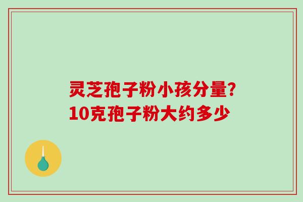 灵芝孢子粉小孩分量？10克孢子粉大约多少