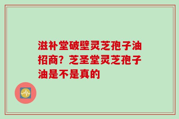 滋补堂破壁灵芝孢子油招商？芝圣堂灵芝孢子油是不是真的