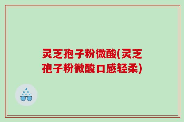 灵芝孢子粉微酸(灵芝孢子粉微酸口感轻柔)